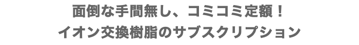 面倒な手間無し、コミコミ定額！ イオン交換樹脂のサブスクリプション