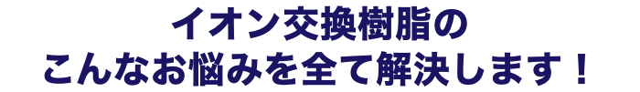 イオン交換樹脂の こんなお悩みを全て解決します！