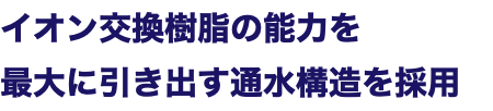 イオン交換樹脂の能力を 最大に引き出す通水構造を採用