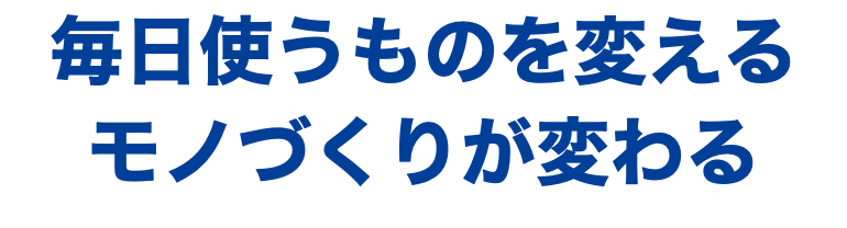 毎日使うものを変える モノづくりが変わる