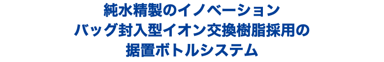 純水精製のイノベーション バッグ封入型イオン交換樹脂採用の 据置ボトルシステム