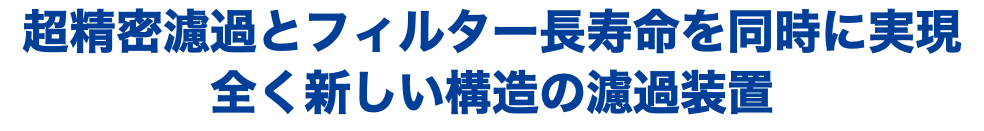 超精密濾過とフィルター長寿命を同時に実現 全く新しい構造の濾過装置