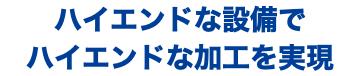 ハイエンドな設備で ハイエンドな加工を実現