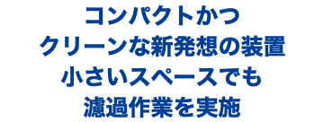 コンパクトかつ クリーンな新発想の装置 小さいスペースでも 濾過作業を実施