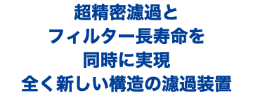 超精密濾過と フィルター長寿命を 同時に実現 全く新しい構造の濾過装置