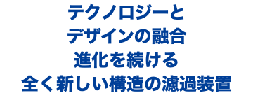 テクノロジーと デザインの融合 進化を続ける 全く新しい構造の濾過装置