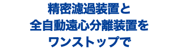 精密濾過装置と 全自動遠心分離装置を ワンストップで