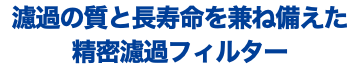 濾過の質と長寿命を兼ね備えた 精密濾過フィルター