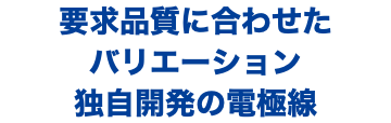 要求品質に合わせた バリエーション 独自開発の電極線