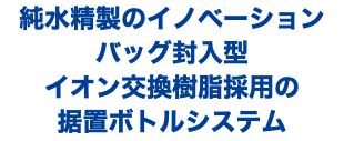 純水精製のイノベーション バッグ封入型 イオン交換樹脂採用の 据置ボトルシステム