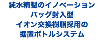 純水精製のイノベーション バッグ封入型 イオン交換樹脂採用の 据置ボトルシステム