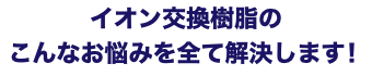 イオン交換樹脂の こんなお悩みを全て解決します！