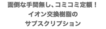 面倒な手間無し、コミコミ定額！ イオン交換樹脂の サブスクリプション