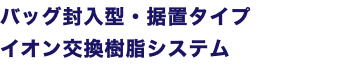 バッグ封入型・据置タイプ イオン交換樹脂システム