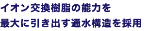 イオン交換樹脂の能力を 最大に引き出す通水構造を採用