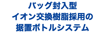 バッグ封入型 イオン交換樹脂採用の 据置ボトルシステム