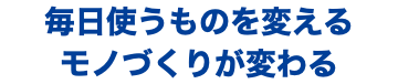 毎日使うものを変える モノづくりが変わる