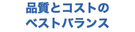 品質とコストの ベストバランス