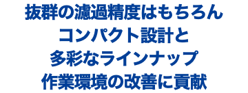 抜群の濾過精度はもちろん コンパクト設計と 多彩なラインナップ 作業環境の改善に貢献