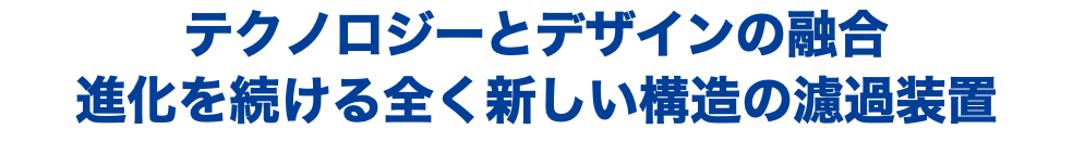 テクノロジーとデザインの融合 進化を続ける全く新しい構造の濾過装置