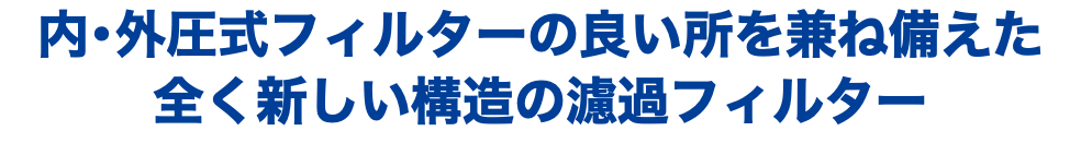 内・外圧式フィルターの良い所を兼ね備えた 全く新しい構造の濾過フィルター