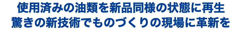 使用済みの油類を新品同様の状態に再生 驚きの新技術でものづくりの現場に革新を