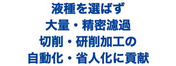 液種を選ばず 大量・精密濾過 切削・研削加工の 自動化・省人化に貢献