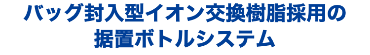 バッグ封入型イオン交換樹脂採用の 据置ボトルシステム