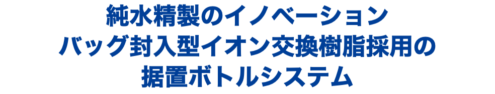 純水精製のイノベーション バッグ封入型イオン交換樹脂採用の 据置ボトルシステム